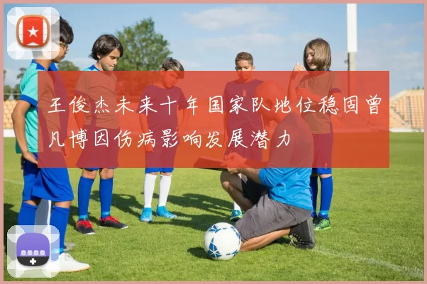 王俊杰未来十年国家队地位稳固曾凡博因伤病影响发展潜力
