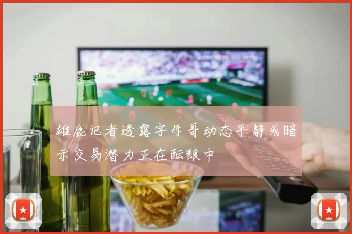 雄鹿记者透露字母哥动态平静或暗示交易潜力正在酝酿中