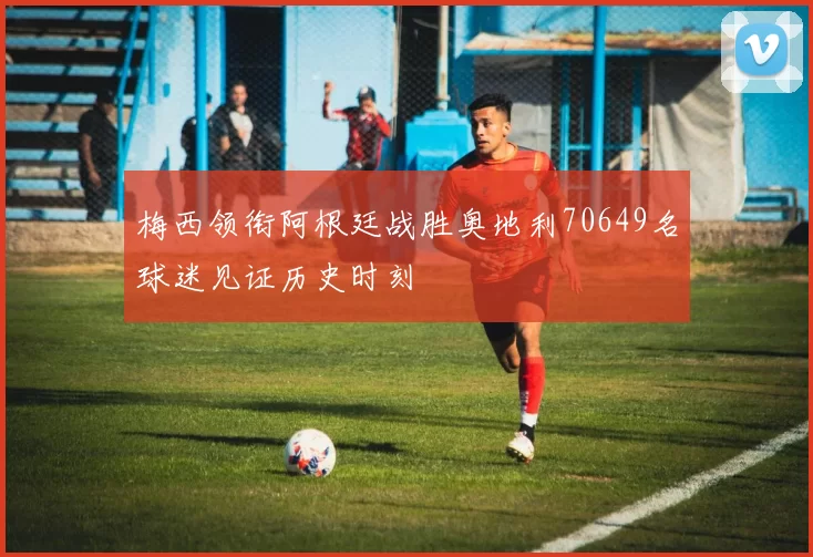 梅西领衔阿根廷战胜奥地利70649名球迷见证历史时刻
