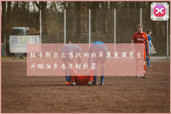 纽卡斯尔出售托纳利筹集重建资金并瞄准多名年轻新星