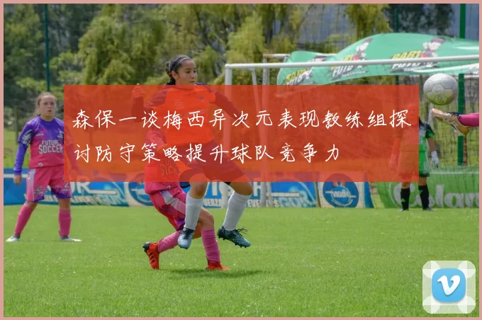 森保一谈梅西异次元表现教练组探讨防守策略提升球队竞争力