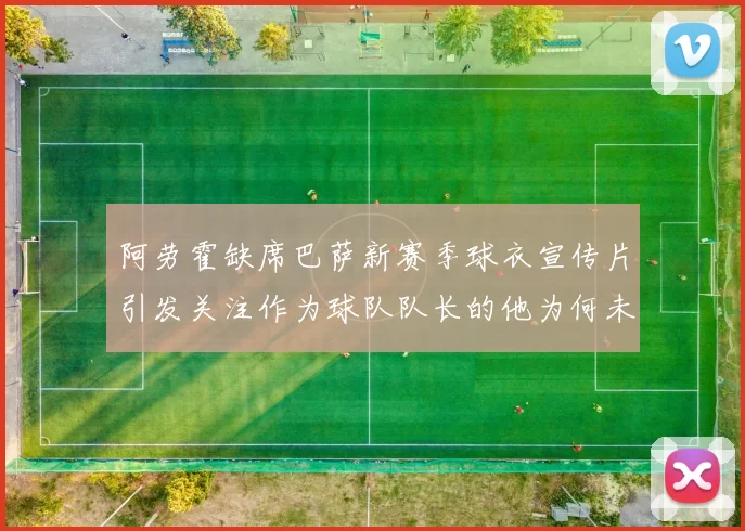 阿劳霍缺席巴萨新赛季球衣宣传片引发关注作为球队队长的他为何未现身