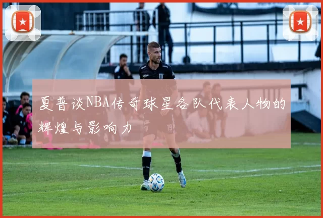 夏普谈NBA传奇球星各队代表人物的辉煌与影响力