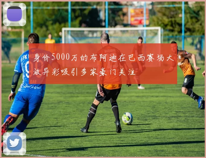 身价5000万的布阿迪在巴西赛场大放异彩吸引多家豪门关注