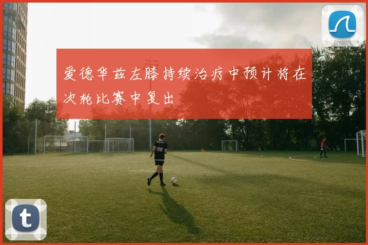 爱德华兹左膝持续治疗中预计将在次轮比赛中复出