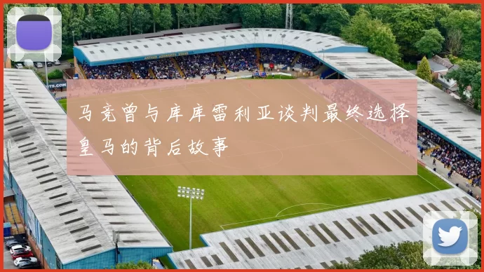 马竞曾与库库雷利亚谈判最终选择皇马的背后故事