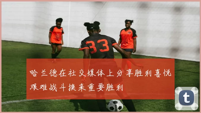 哈兰德在社交媒体上分享胜利喜悦艰难战斗换来重要胜利