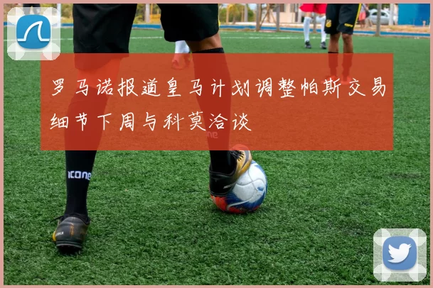罗马诺报道皇马计划调整帕斯交易细节下周与科莫洽谈