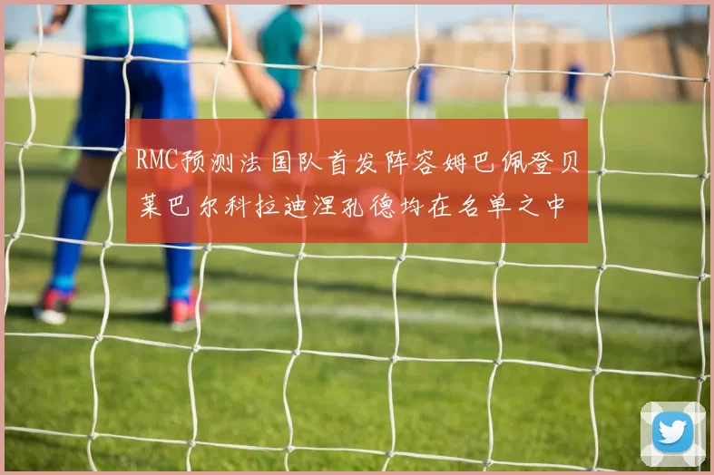 RMC预测法国队首发阵容姆巴佩登贝莱巴尔科拉迪涅孔德均在名单之中