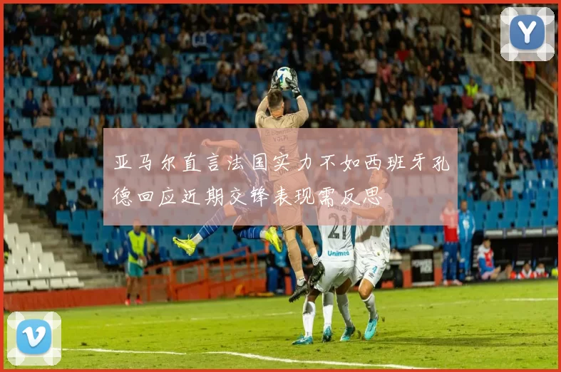 亚马尔直言法国实力不如西班牙孔德回应近期交锋表现需反思
