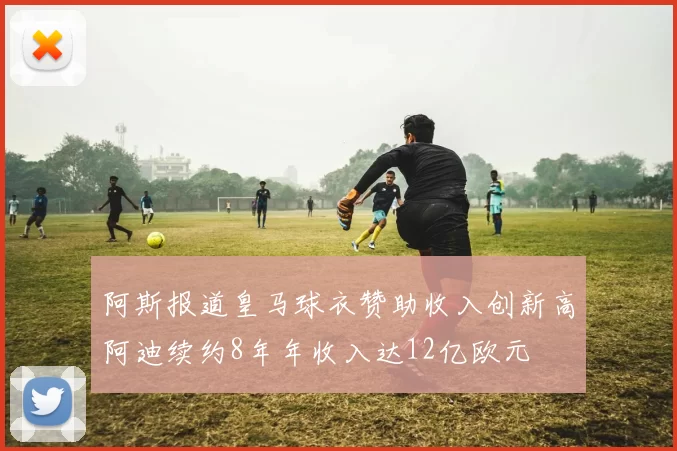 阿斯报道皇马球衣赞助收入创新高阿迪续约8年年收入达12亿欧元