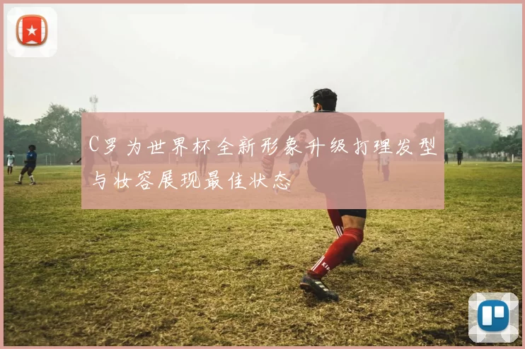C罗为世界杯全新形象升级打理发型与妆容展现最佳状态