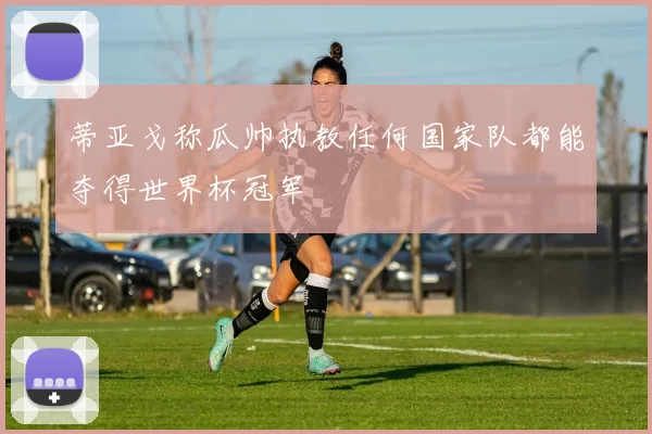 蒂亚戈称瓜帅执教任何国家队都能夺得世界杯冠军