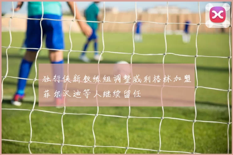 独行侠新教练组调整威利格林加盟菲尔汉迪等人继续留任