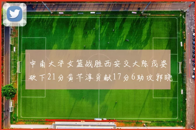 中南大学女篮战胜西安交大陈茂姿砍下21分黄芊淳贡献17分6助攻郭晓妮18分表现出色