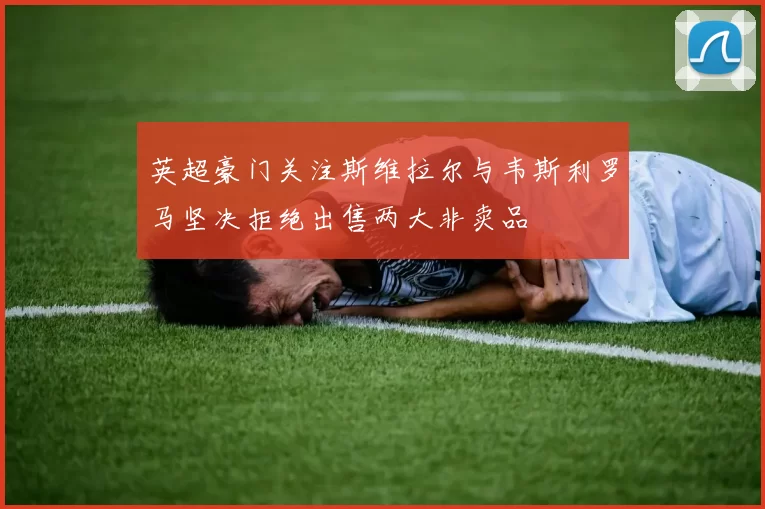 英超豪门关注斯维拉尔与韦斯利罗马坚决拒绝出售两大非卖品