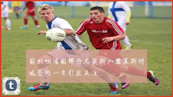 前利物浦前锋丹尼英斯加盟莱斯特城签约一年引发关注