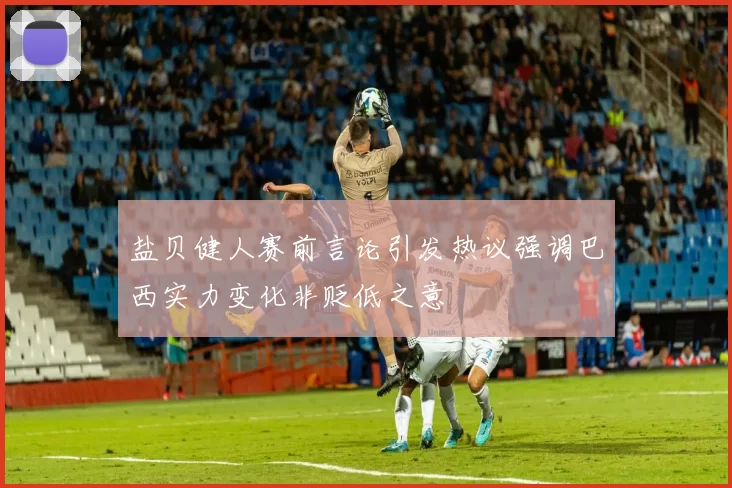 盐贝健人赛前言论引发热议强调巴西实力变化非贬低之意