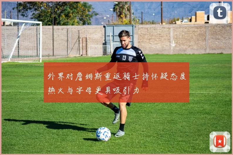 外界对詹姆斯重返骑士持怀疑态度热火与字母更具吸引力