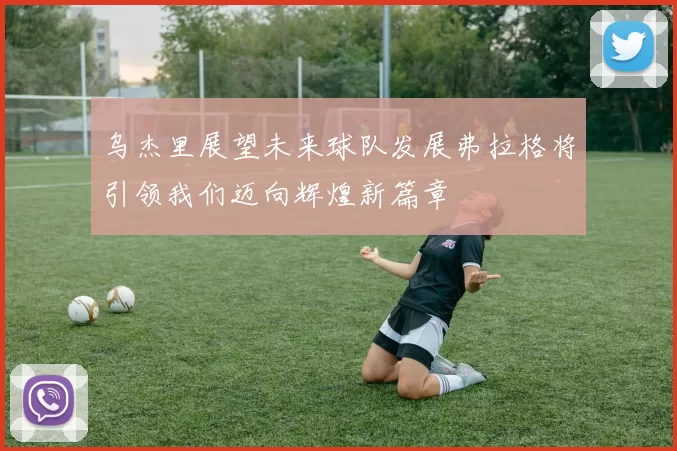 乌杰里展望未来球队发展弗拉格将引领我们迈向辉煌新篇章