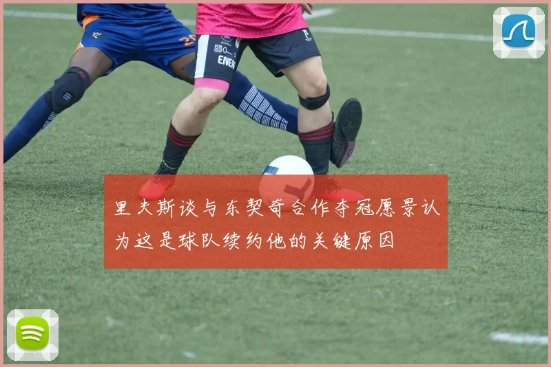 里夫斯谈与东契奇合作夺冠愿景认为这是球队续约他的关键原因