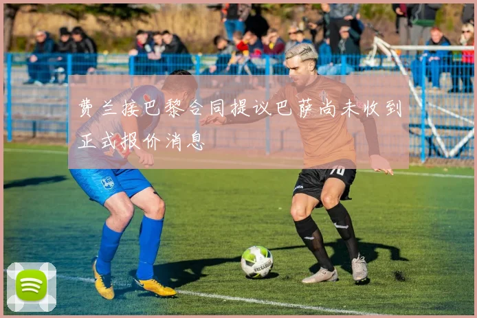 费兰接巴黎合同提议巴萨尚未收到正式报价消息